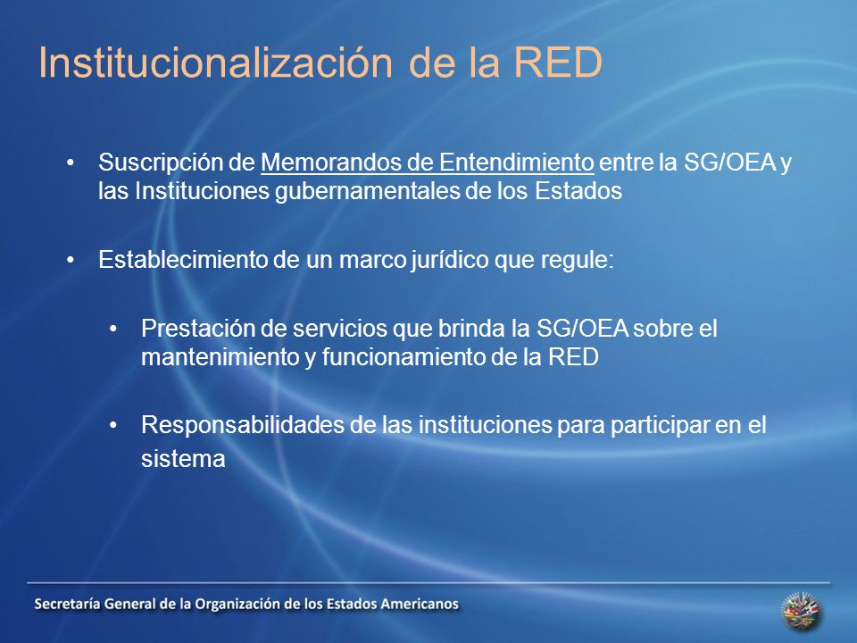 Institucionalización de la RED Suscripción de Memorandos de Entendimiento entre la SG/OEA y las Instituciones gubernamentales de los Estados Establecimiento de un marco jurídico que regule: Prestación de servicios que brinda la SG/OEA sobre el mantenimiento y funcionamiento de la RED Responsabilidades de las instituciones para participar en el sistema