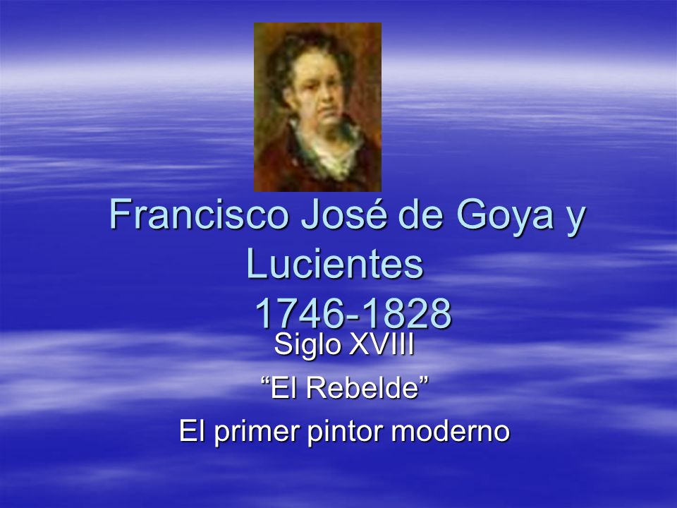 Francisco José de Goya y Lucientes Siglo XVIII El Rebelde El primer pintor moderno