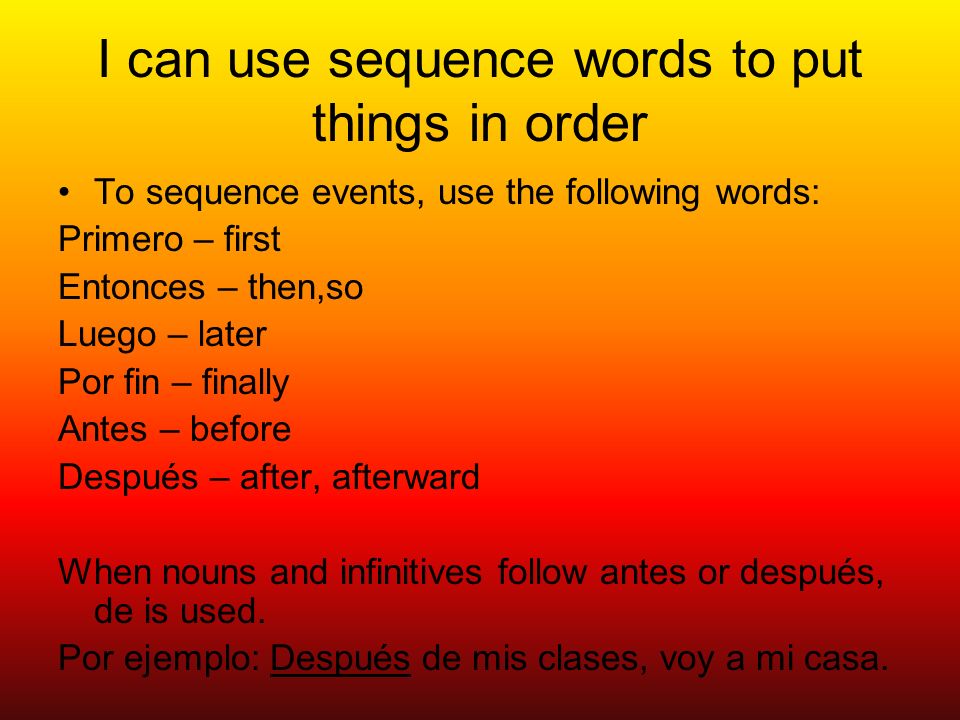 I can use sequence words to put things in order To sequence events, use the following words: Primero – first Entonces – then,so Luego – later Por fin – finally Antes – before Después – after, afterward When nouns and infinitives follow antes or después, de is used.