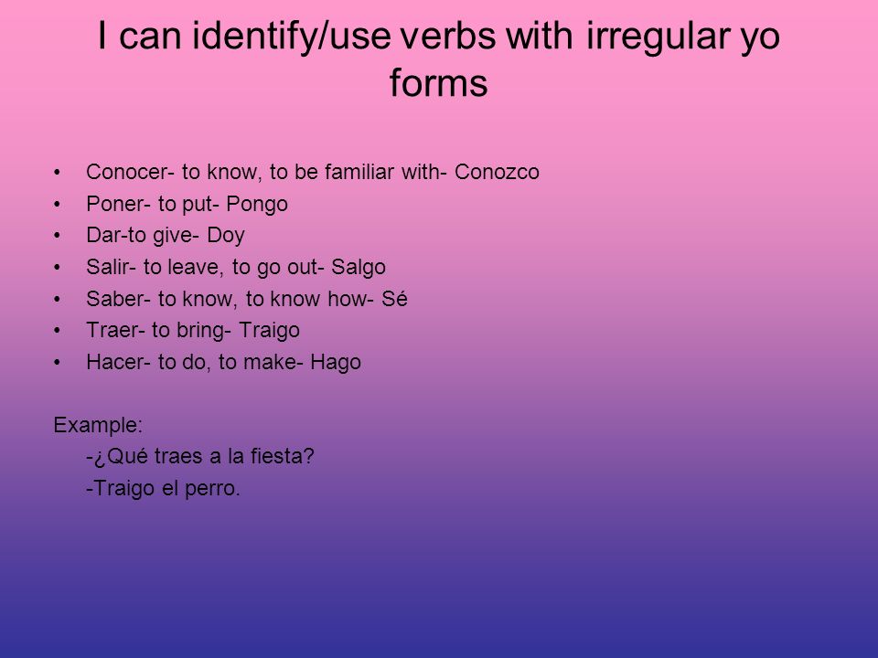 I can identify/use verbs with irregular yo forms Conocer- to know, to be familiar with- Conozco Poner- to put- Pongo Dar-to give- Doy Salir- to leave, to go out- Salgo Saber- to know, to know how- Sé Traer- to bring- Traigo Hacer- to do, to make- Hago Example: -¿Qué traes a la fiesta.