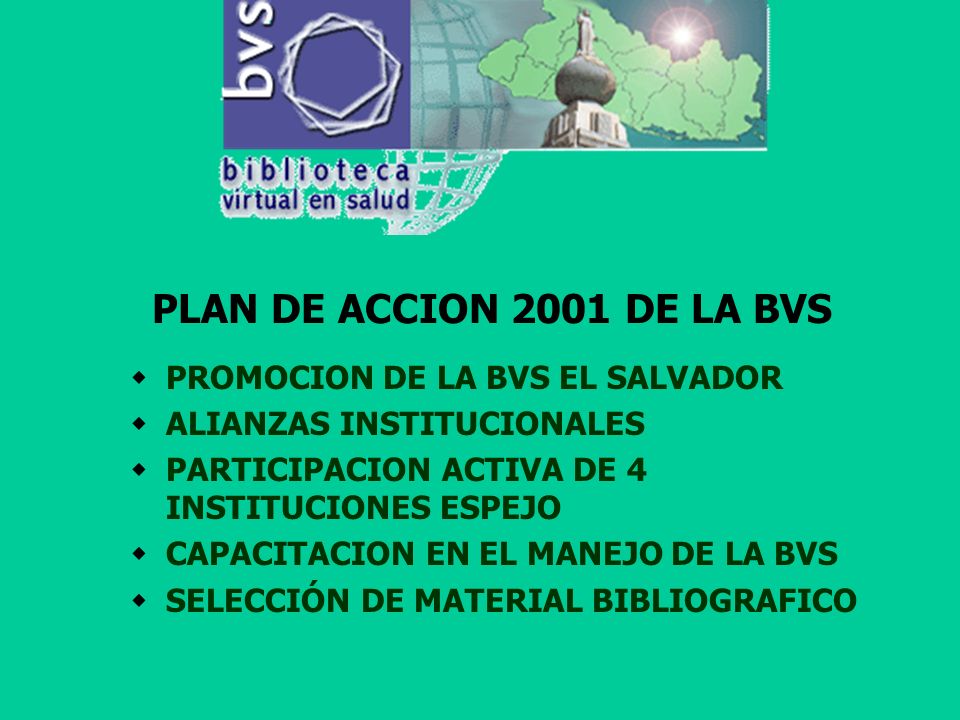 PLAN DE ACCION 2001 DE LA BVS PROMOCION DE LA BVS EL SALVADOR ALIANZAS INSTITUCIONALES PARTICIPACION ACTIVA DE 4 INSTITUCIONES ESPEJO CAPACITACION EN EL MANEJO DE LA BVS SELECCIÓN DE MATERIAL BIBLIOGRAFICO