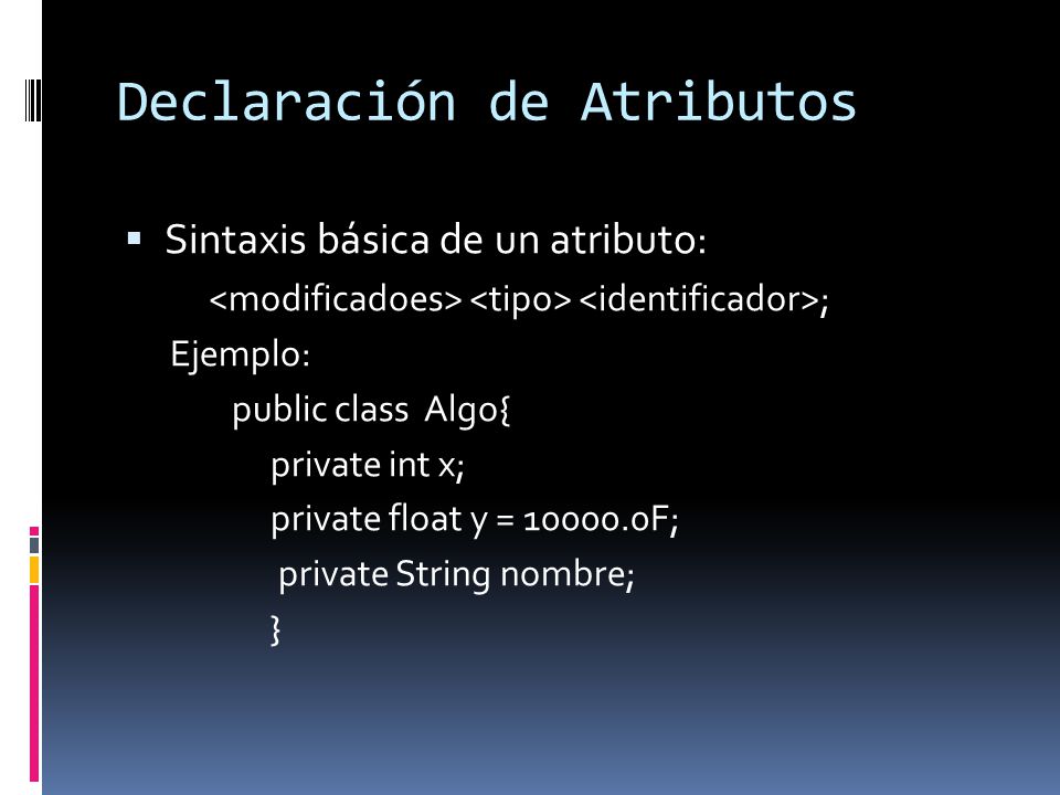 Declaración de Atributos  Sintaxis básica de un atributo: ; Ejemplo: public class Algo{ private int x; private float y = F; private String nombre; }