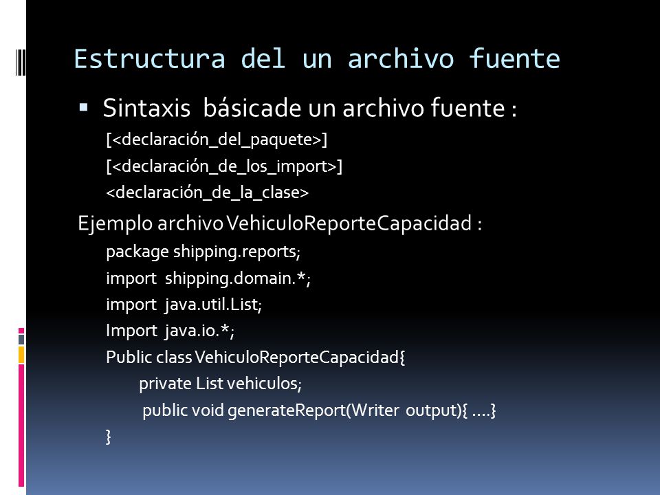 Estructura del un archivo fuente  Sintaxis básicade un archivo fuente : [ ] Ejemplo archivo VehiculoReporteCapacidad : package shipping.reports; import shipping.domain.*; import java.util.List; Import java.io.*; Public class VehiculoReporteCapacidad{ private List vehiculos; public void generateReport(Writer output){ ….} }
