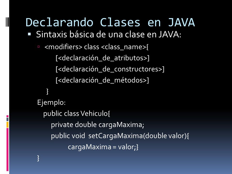 Declarando Clases en JAVA  Sintaxis básica de una clase en JAVA:  class { [ ] } Ejemplo: public class Vehiculo{ private double cargaMaxima; public void setCargaMaxima(double valor){ cargaMaxima = valor;} }