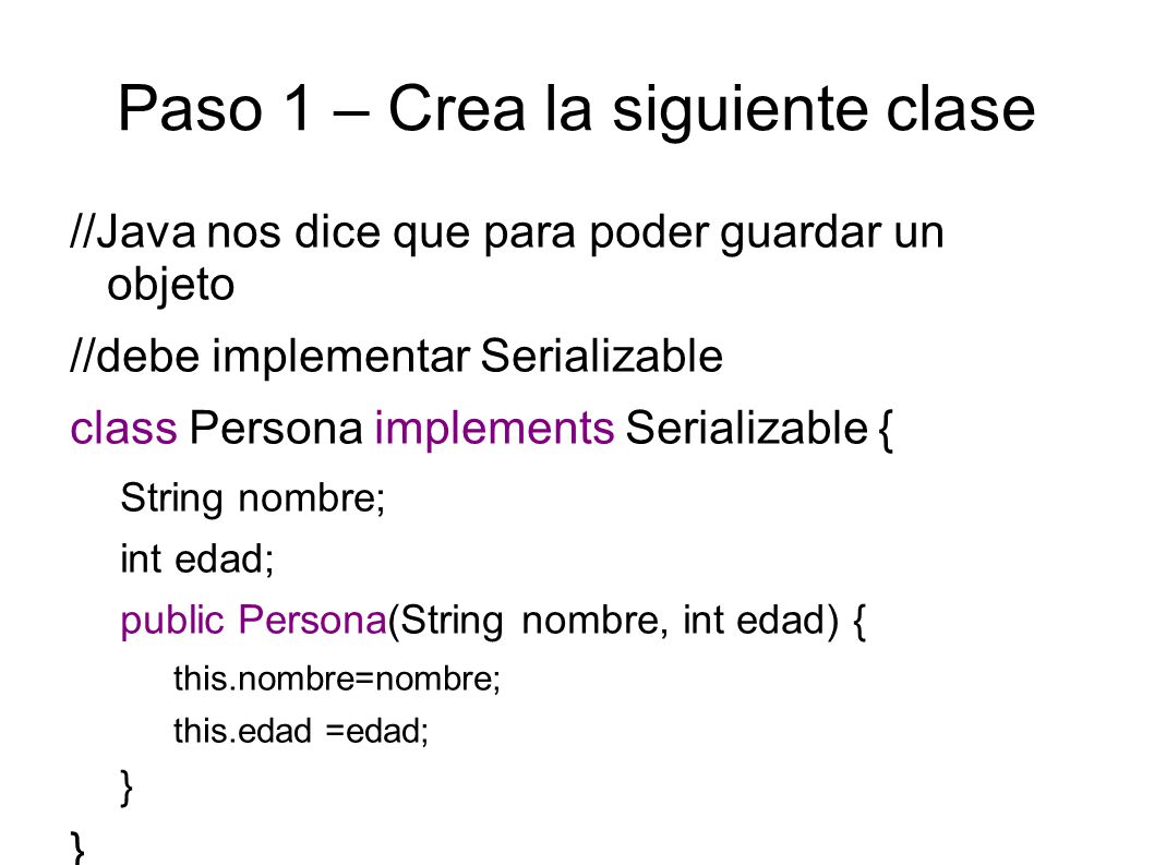 Paso 1 – Crea la siguiente clase //Java nos dice que para poder guardar un objeto //debe implementar Serializable class Persona implements Serializable { String nombre; int edad; public Persona(String nombre, int edad) { this.nombre=nombre; this.edad =edad; }