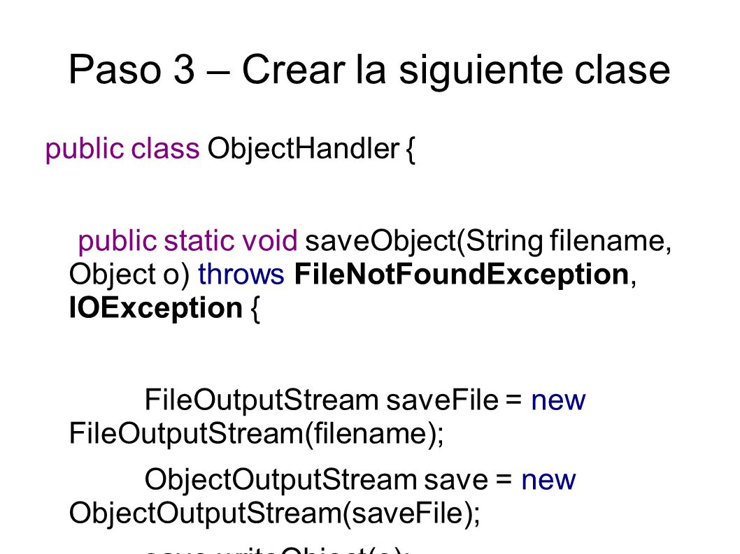 Paso 3 – Crear la siguiente clase public class ObjectHandler { public static void saveObject(String filename, Object o) throws FileNotFoundException, IOException { FileOutputStream saveFile = new FileOutputStream(filename); ObjectOutputStream save = new ObjectOutputStream(saveFile); save.writeObject(o); save.close(); }