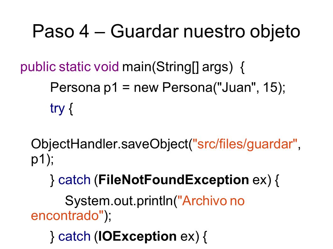 Paso 4 – Guardar nuestro objeto public static void main(String[] args) { Persona p1 = new Persona( Juan , 15); try { ObjectHandler.saveObject( src/files/guardar , p1); } catch (FileNotFoundException ex) { System.out.println( Archivo no encontrado ); } catch (IOException ex) { System.out.println( Error de lectura/escritura ); }