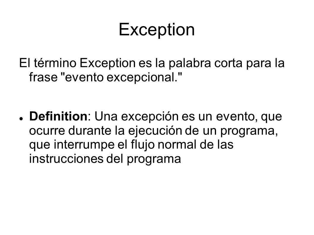 Exception El término Exception es la palabra corta para la frase evento excepcional. Definition: Una excepción es un evento, que ocurre durante la ejecución de un programa, que interrumpe el flujo normal de las instrucciones del programa