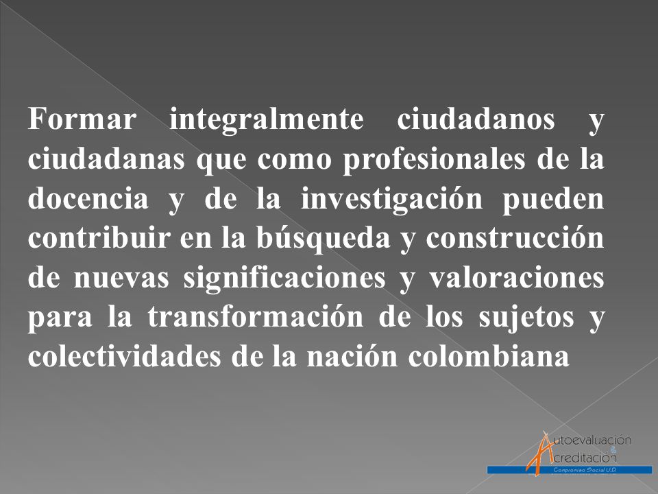 Formar integralmente ciudadanos y ciudadanas que como profesionales de la docencia y de la investigación pueden contribuir en la búsqueda y construcción de nuevas significaciones y valoraciones para la transformación de los sujetos y colectividades de la nación colombiana