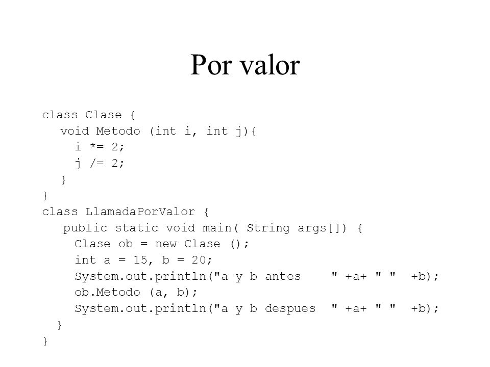 Por valor class Clase { void Metodo (int i, int j){ i *= 2; j /= 2; } class LlamadaPorValor { public static void main( String args[]) { Clase ob = new Clase (); int a = 15, b = 20; System.out.println( a y b antes +a+ +b); ob.Metodo (a, b); System.out.println( a y b despues +a+ +b); }