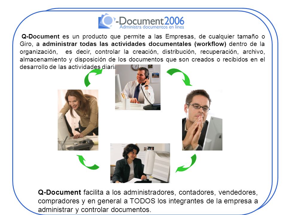 Q-Document es un producto que permite a las Empresas, de cualquier tamaño o Giro, a administrar todas las actividades documentales (workflow) dentro de la organización, es decir, controlar la creación, distribución, recuperación, archivo, almacenamiento y disposición de los documentos que son creados o recibidos en el desarrollo de las actividades diarias.