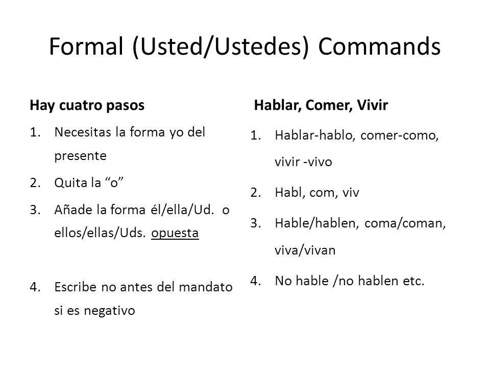 Formal (Usted/Ustedes) Commands Hay cuatro pasos 1.Necesitas la forma yo del presente 2.Quita la o 3.Añade la forma él/ella/Ud.