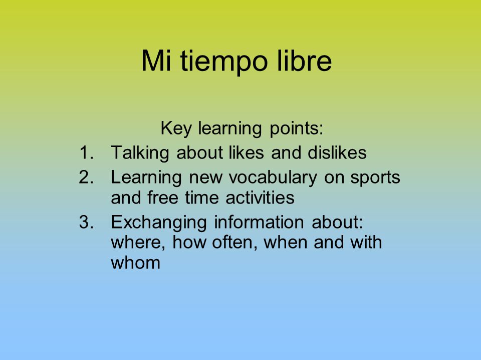 Mi tiempo libre Key learning points: 1.Talking about likes and dislikes 2.Learning new vocabulary on sports and free time activities 3.Exchanging information about: where, how often, when and with whom