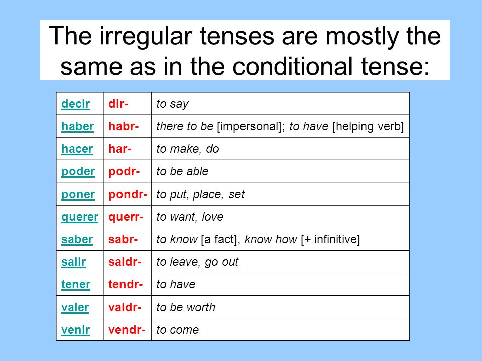 The irregular tenses are mostly the same as in the conditional tense: decirdir-to say haberhabr-there to be [impersonal]; to have [helping verb] hacerhar-to make, do poderpodr-to be able ponerpondr-to put, place, set quererquerr-to want, love sabersabr-to know [a fact], know how [+ infinitive] salirsaldr-to leave, go out tenertendr-to have valervaldr-to be worth venirvendr-to come