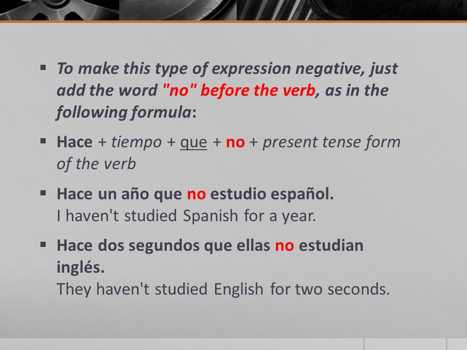  To make this type of expression negative, just add the word no before the verb, as in the following formula:  Hace + tiempo + que + no + present tense form of the verb  Hace un año que no estudio español.