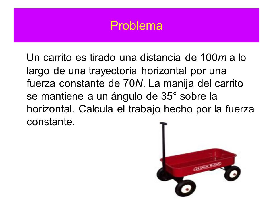 Problema Un carrito es tirado una distancia de 100m a lo largo de una trayectoria horizontal por una fuerza constante de 70N.