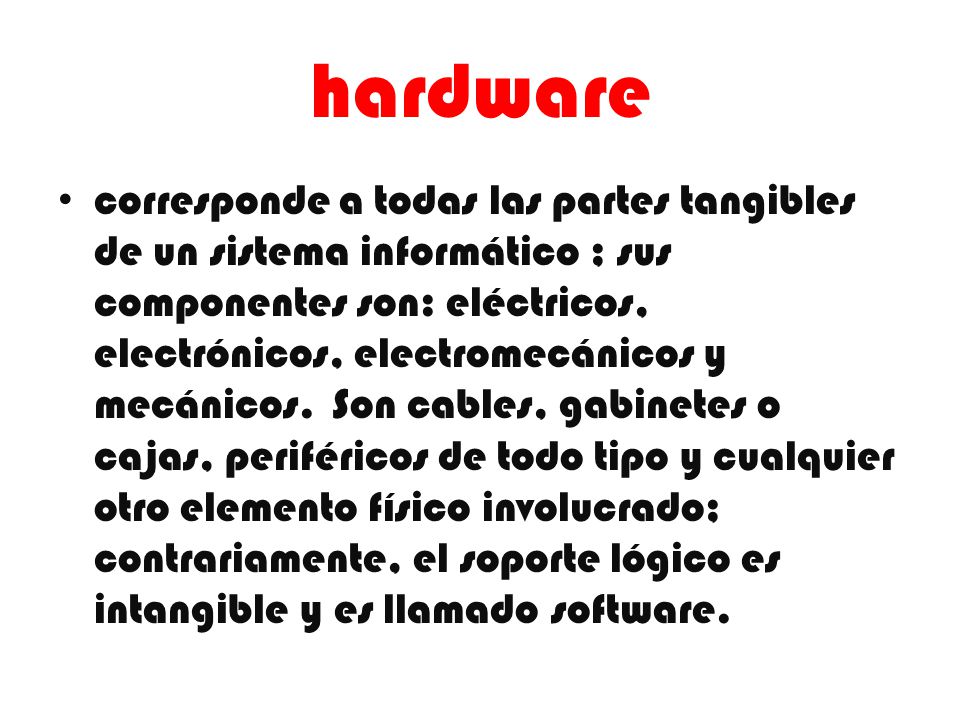 hardware corresponde a todas las partes tangibles de un sistema informático ; sus componentes son: eléctricos, electrónicos, electromecánicos y mecánicos.