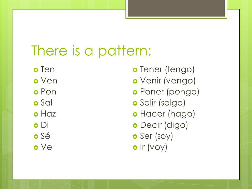 There is a pattern:  Ten  Ven  Pon  Sal  Haz  Di  Sé  Ve  Tener (tengo)  Venir (vengo)  Poner (pongo)  Salir (salgo)  Hacer (hago)  Decir (digo)  Ser (soy)  Ir (voy)