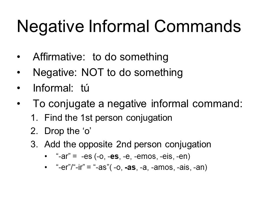 Negative Informal Commands Affirmative: to do something Negative: NOT to do something Informal: tú To conjugate a negative informal command: 1.Find the 1st person conjugation 2.Drop the ‘o’ 3.Add the opposite 2nd person conjugation -ar = -es (-o, -es, -e, -emos, -eis, -en) -er / -ir = -as ( -o, -as, -a, -amos, -ais, -an)