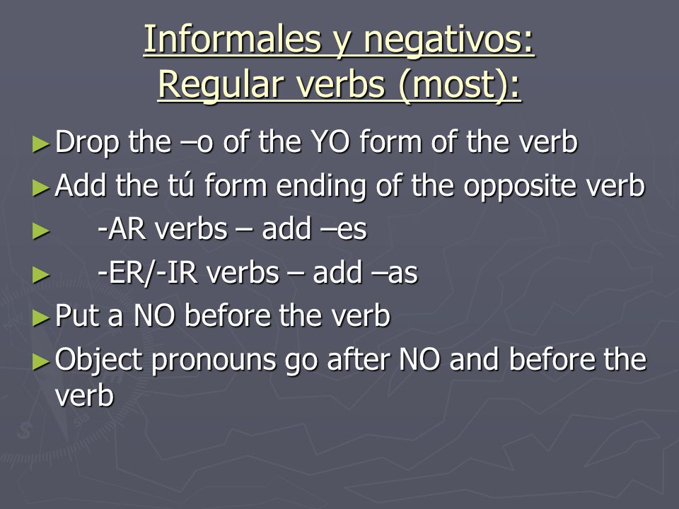 Informales y negativos: Regular verbs (most): ► Drop the –o of the YO form of the verb ► Add the tú form ending of the opposite verb ► -AR verbs – add –es ► -ER/-IR verbs – add –as ► Put a NO before the verb ► Object pronouns go after NO and before the verb