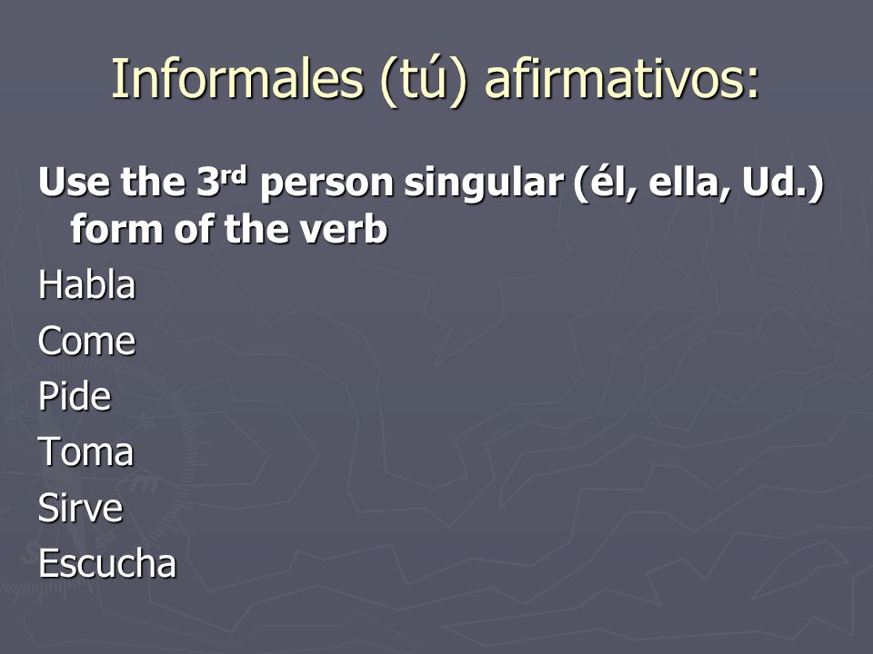 Informales (tú) afirmativos: Use the 3 rd person singular (él, ella, Ud.) form of the verb HablaComePideTomaSirveEscucha