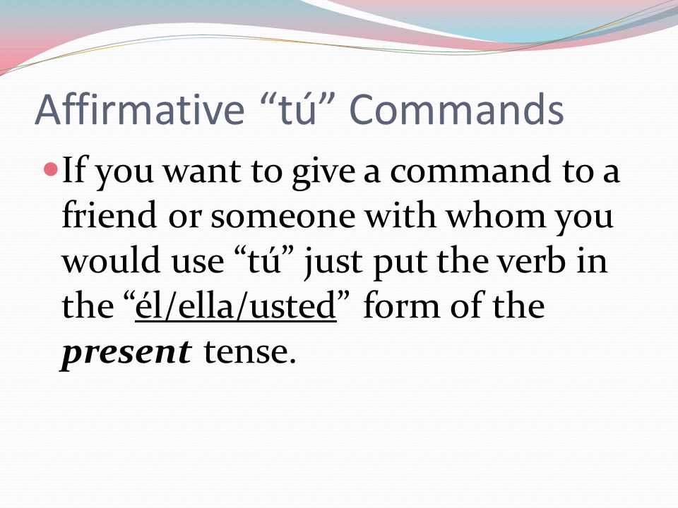 Affirmative tú Commands If you want to give a command to a friend or someone with whom you would use tú just put the verb in the él/ella/usted form of the present tense.