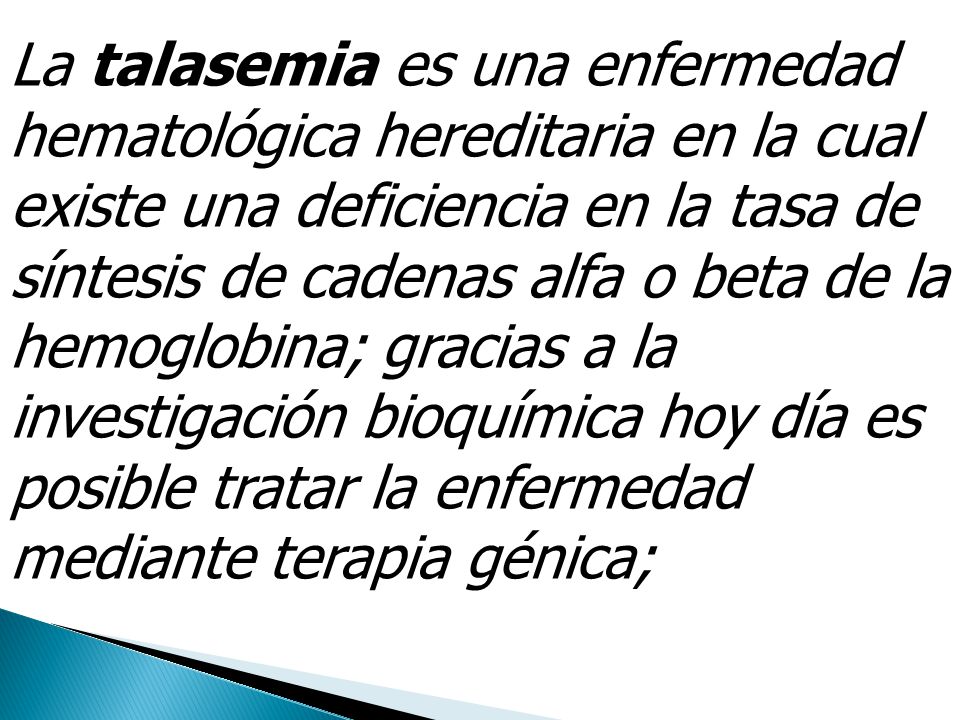 La talasemia es una enfermedad hematológica hereditaria en la cual existe una deficiencia en la tasa de síntesis de cadenas alfa o beta de la hemoglobina; gracias a la investigación bioquímica hoy día es posible tratar la enfermedad mediante terapia génica;