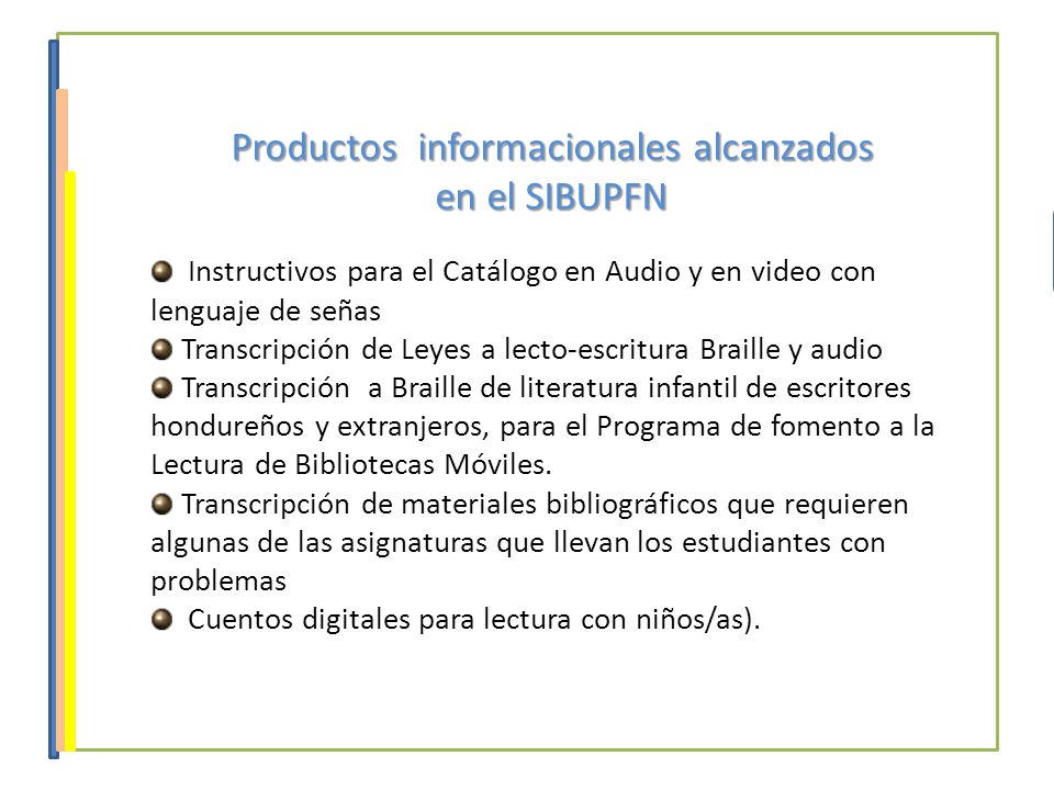 Productos informacionales alcanzados en el SIBUPFN Instructivos para el Catálogo en Audio y en video con lenguaje de señas Transcripción de Leyes a lecto-escritura Braille y audio Transcripción a Braille de literatura infantil de escritores hondureños y extranjeros, para el Programa de fomento a la Lectura de Bibliotecas Móviles.
