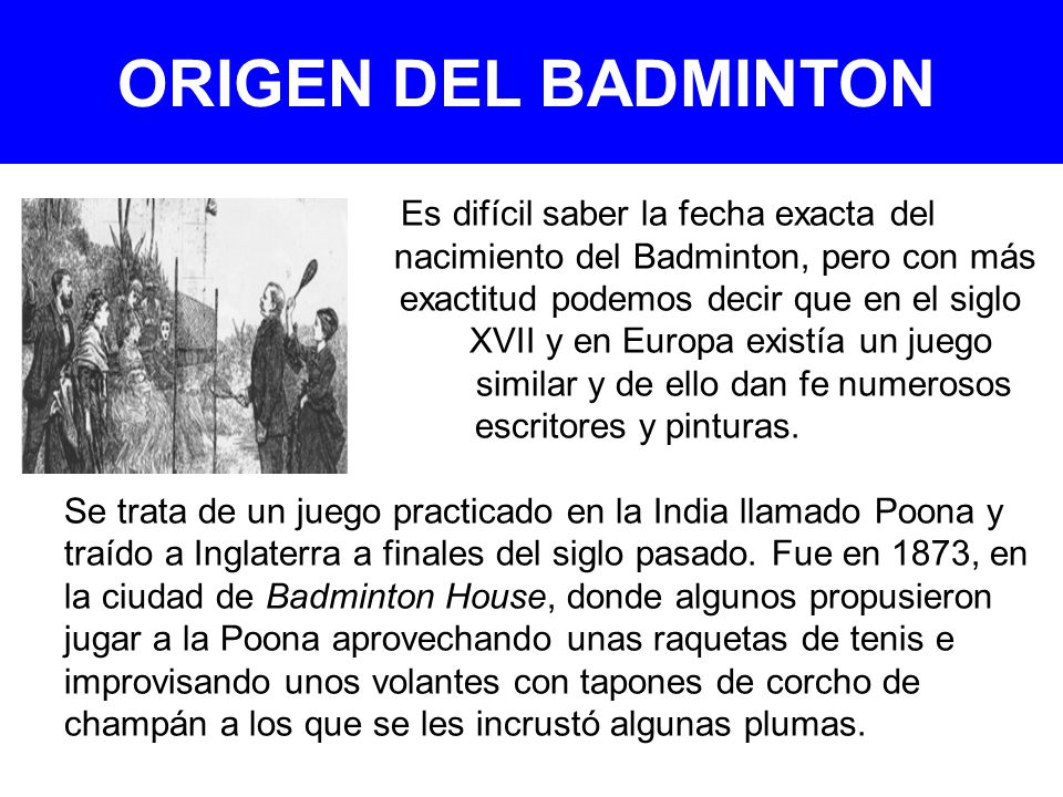 ORIGEN DEL BADMINTON Es difícil saber la fecha exacta del nacimiento del Badminton, pero con más exactitud podemos decir que en el siglo XVII y en Europa existía un juego similar y de ello dan fe numerosos escritores y pinturas.