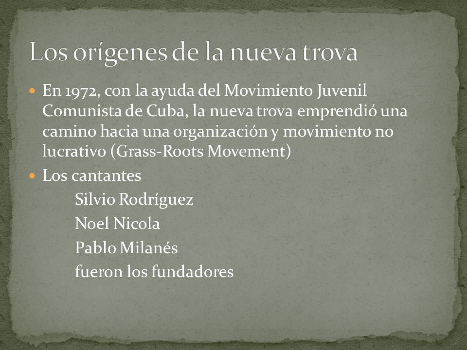 En 1972, con la ayuda del Movimiento Juvenil Comunista de Cuba, la nueva trova emprendió una camino hacia una organización y movimiento no lucrativo (Grass-Roots Movement) Los cantantes Silvio Rodríguez Noel Nicola Pablo Milanés fueron los fundadores