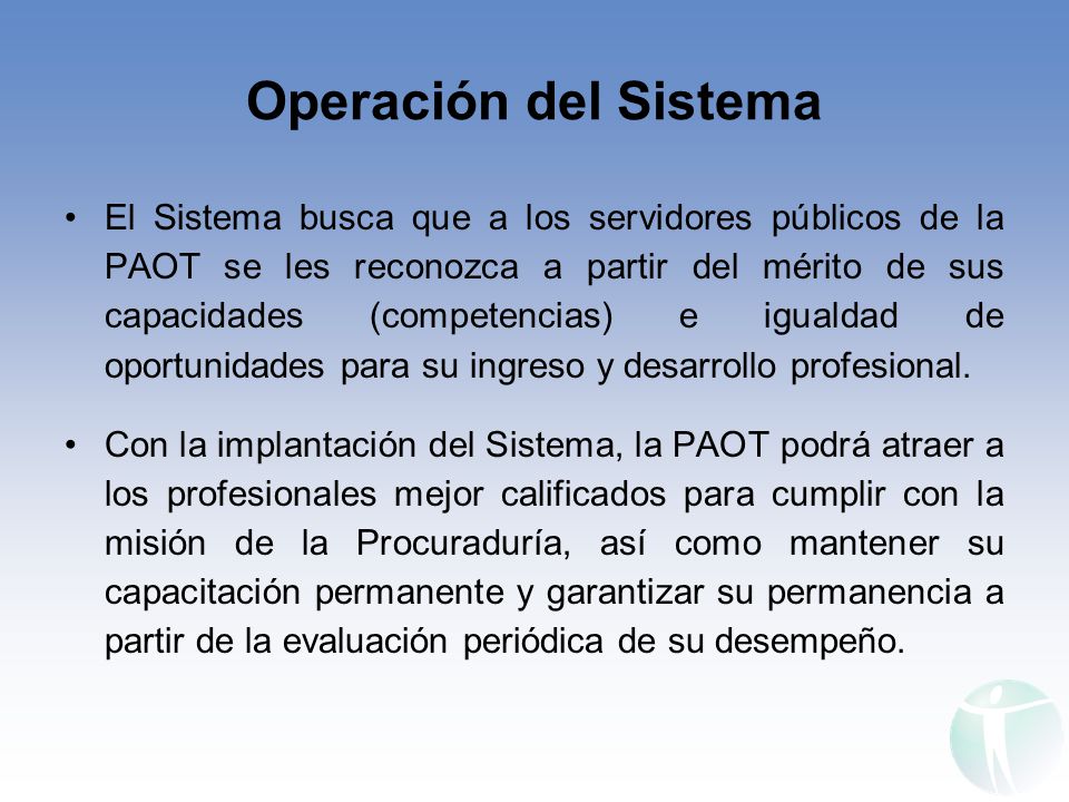 Operación del Sistema El Sistema busca que a los servidores públicos de la PAOT se les reconozca a partir del mérito de sus capacidades (competencias) e igualdad de oportunidades para su ingreso y desarrollo profesional.