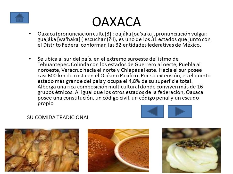 OAXACA Oaxaca (pronunciación culta[3] : oajáka [oa xaka], pronunciación vulgar: guajáka [wa haka] ( escuchar ( ·i), es uno de los 31 estados que junto con el Distrito Federal conforman las 32 entidades federativas de México.