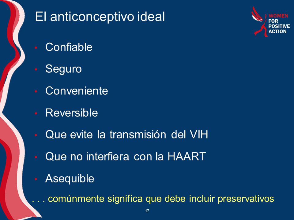 El anticonceptivo ideal Confiable Seguro Conveniente Reversible Que evite la transmisión del VIH Que no interfiera con la HAART Asequible 17...