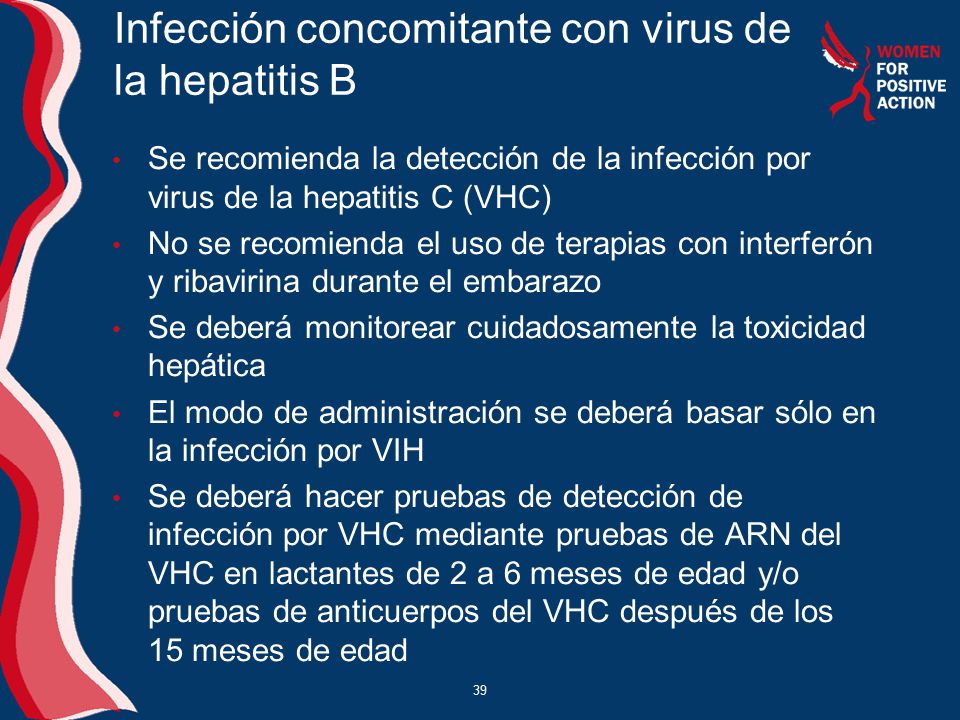 Infección concomitante con virus de la hepatitis B Se recomienda la detección de la infección por virus de la hepatitis C (VHC) No se recomienda el uso de terapias con interferón y ribavirina durante el embarazo Se deberá monitorear cuidadosamente la toxicidad hepática El modo de administración se deberá basar sólo en la infección por VIH Se deberá hacer pruebas de detección de infección por VHC mediante pruebas de ARN del VHC en lactantes de 2 a 6 meses de edad y/o pruebas de anticuerpos del VHC después de los 15 meses de edad 39