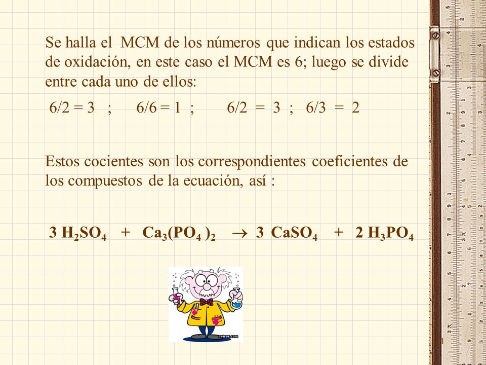 11 Se halla el MCM de los números que indican los estados de oxidación, en este caso el MCM es 6; luego se divide entre cada uno de ellos: 6/2 = 3 ; 6/6 = 1 ; 6/2 = 3 ; 6/3 = 2 Estos cocientes son los correspondientes coeficientes de los compuestos de la ecuación, así : 3 H 2 SO 4 + Ca 3 (PO 4 ) 2  3 CaSO H 3 PO 4