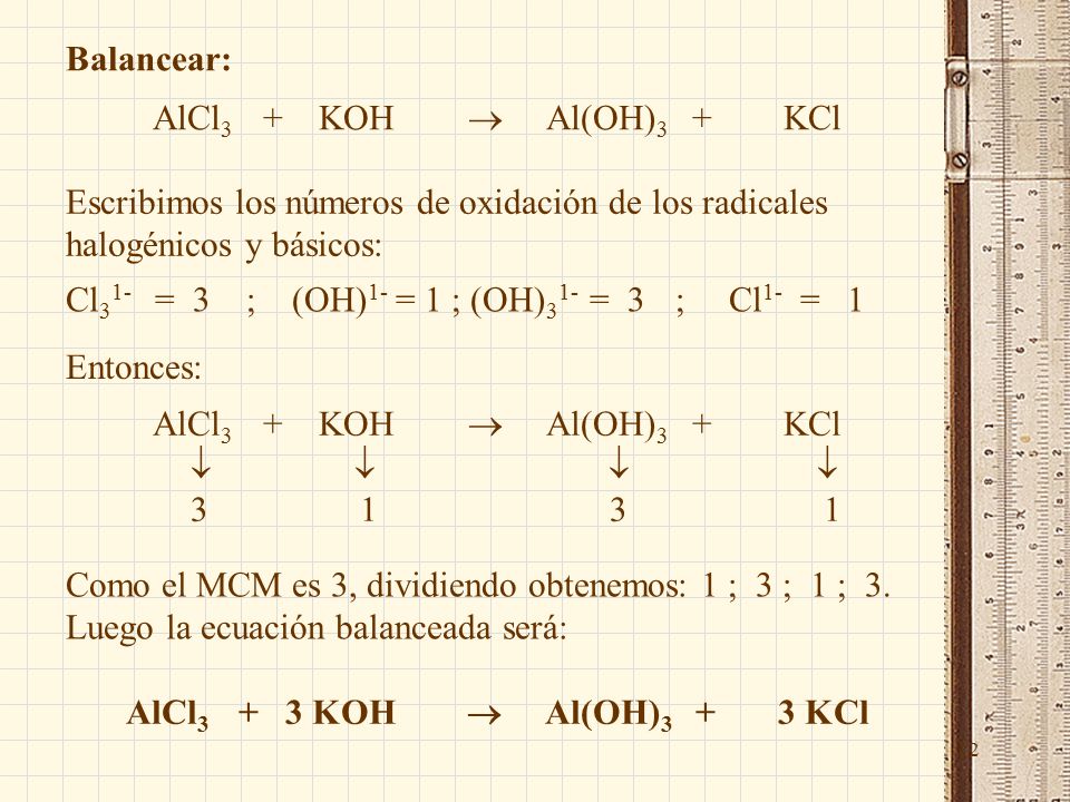 12 Balancear: AlCl 3 + KOH  Al(OH) 3 + KCl Escribimos los números de oxidación de los radicales halogénicos y básicos: Cl 3 1- = 3 ; (OH) 1- = 1 ; (OH) 3 1- = 3 ; Cl 1- = 1 Entonces: AlCl 3 + KOH  Al(OH) 3 + KCl     Como el MCM es 3, dividiendo obtenemos: 1 ; 3 ; 1 ; 3.