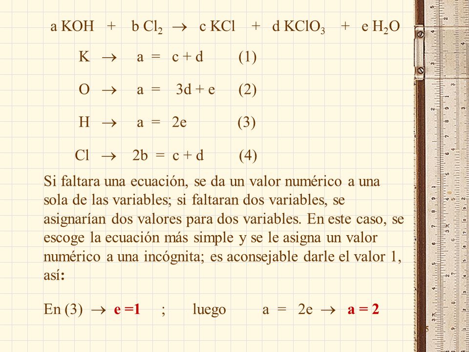 15 K  a = c + d (1) O  a = 3d + e (2) H  a = 2e (3) Cl  2b = c + d (4) Si faltara una ecuación, se da un valor numérico a una sola de las variables; si faltaran dos variables, se asignarían dos valores para dos variables.