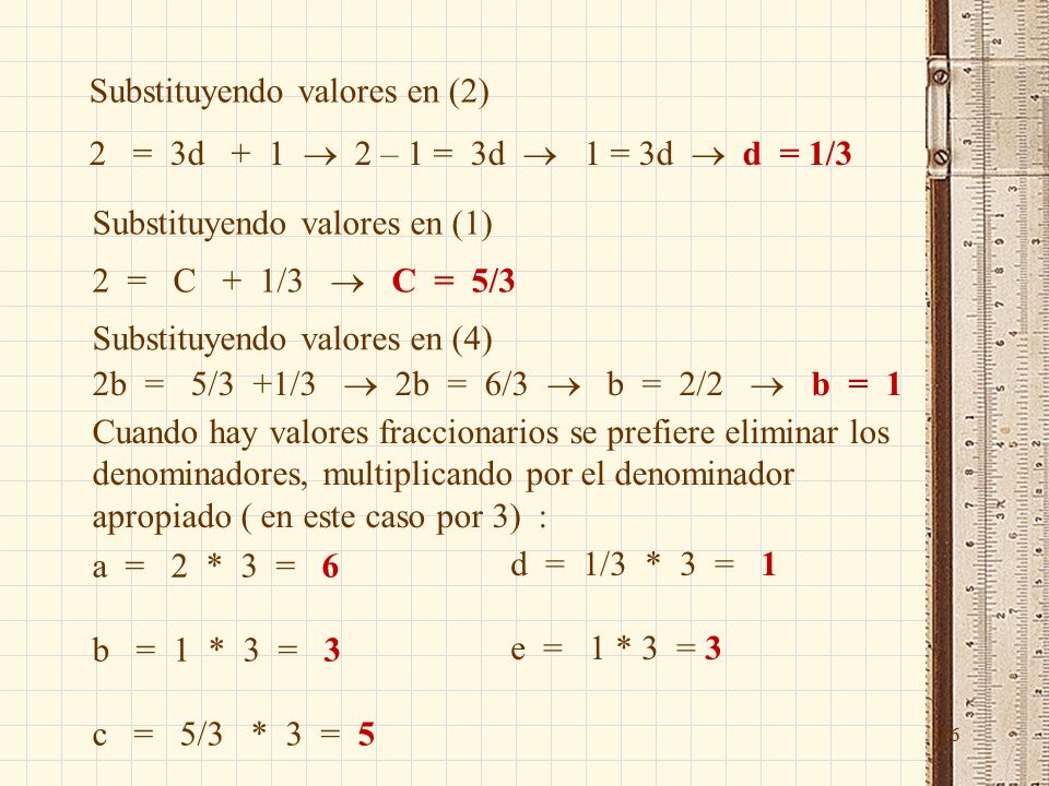 16 Substituyendo valores en (2) 2 = 3d + 1  2 – 1 = 3d  1 = 3d  d = 1/3 Substituyendo valores en (1) 2 = C + 1/3  C = 5/3 Substituyendo valores en (4) 2b = 5/3 +1/3  2b = 6/3  b = 2/2  b = 1 Cuando hay valores fraccionarios se prefiere eliminar los denominadores, multiplicando por el denominador apropiado ( en este caso por 3) : a = 2 * 3 = 6 b = 1 * 3 = 3 c = 5/3 * 3 = 5 d = 1/3 * 3 = 1 e = 1 * 3 = 3