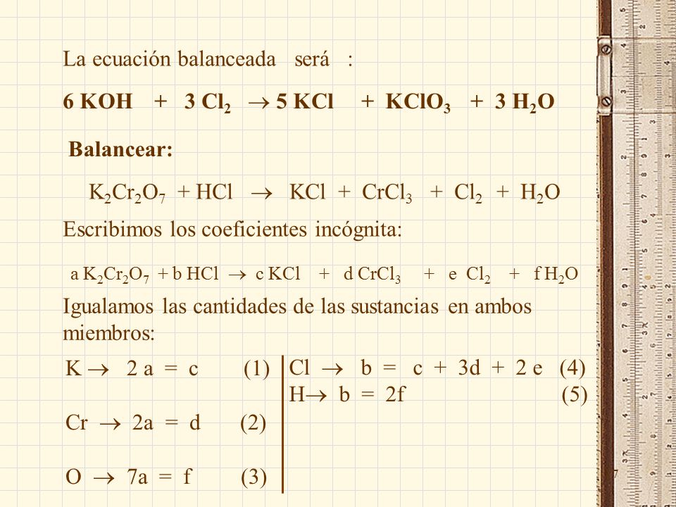 17 La ecuación balanceada será : 6 KOH + 3 Cl 2  5 KCl + KClO H 2 O Balancear: K 2 Cr 2 O 7 + HCl  KCl + CrCl 3 + Cl 2 + H 2 O Escribimos los coeficientes incógnita: a K 2 Cr 2 O 7 + b HCl  c KCl + d CrCl 3 + e Cl 2 + f H 2 O Igualamos las cantidades de las sustancias en ambos miembros: K  2 a = c (1) Cr  2a = d (2) O  7a = f (3) Cl  b = c + 3d + 2 e (4) H  b = 2f (5)