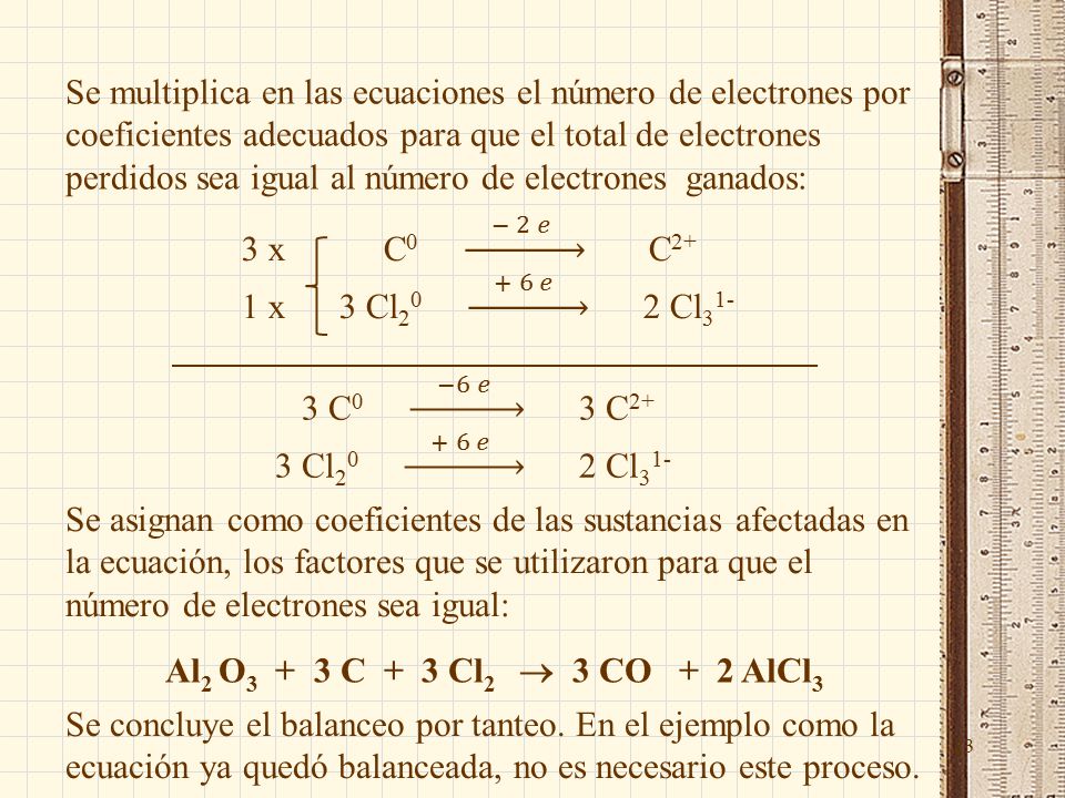 23 Se multiplica en las ecuaciones el número de electrones por coeficientes adecuados para que el total de electrones perdidos sea igual al número de electrones ganados: Se asignan como coeficientes de las sustancias afectadas en la ecuación, los factores que se utilizaron para que el número de electrones sea igual: Al 2 O C + 3 Cl 2  3 CO + 2 AlCl 3 Se concluye el balanceo por tanteo.