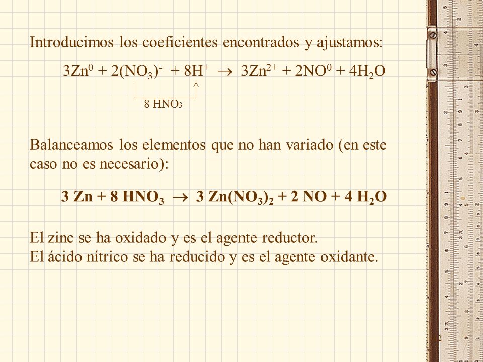 32 Introducimos los coeficientes encontrados y ajustamos: 3Zn 0 + 2(NO 3 ) - + 8H +  3Zn NO 0 + 4H 2 O 8 HNO 3 Balanceamos los elementos que no han variado (en este caso no es necesario): 3 Zn + 8 HNO 3  3 Zn(NO 3 ) NO + 4 H 2 O El zinc se ha oxidado y es el agente reductor.