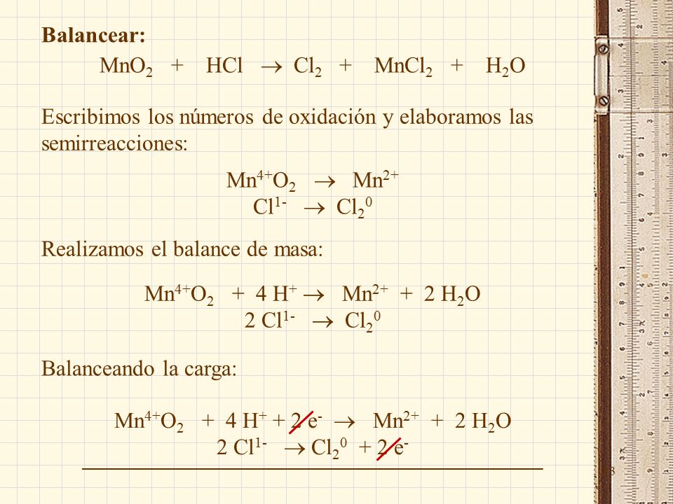 33 Balancear: MnO 2 + HCl  Cl 2 + MnCl 2 + H 2 O Escribimos los números de oxidación y elaboramos las semirreacciones: Mn 4+ O 2  Mn 2+ Cl 1-  Cl 2 0 Realizamos el balance de masa: Mn 4+ O H +  Mn H 2 O 2 Cl 1-  Cl 2 0 Balanceando la carga: Mn 4+ O H e -  Mn H 2 O 2 Cl 1-  Cl e -