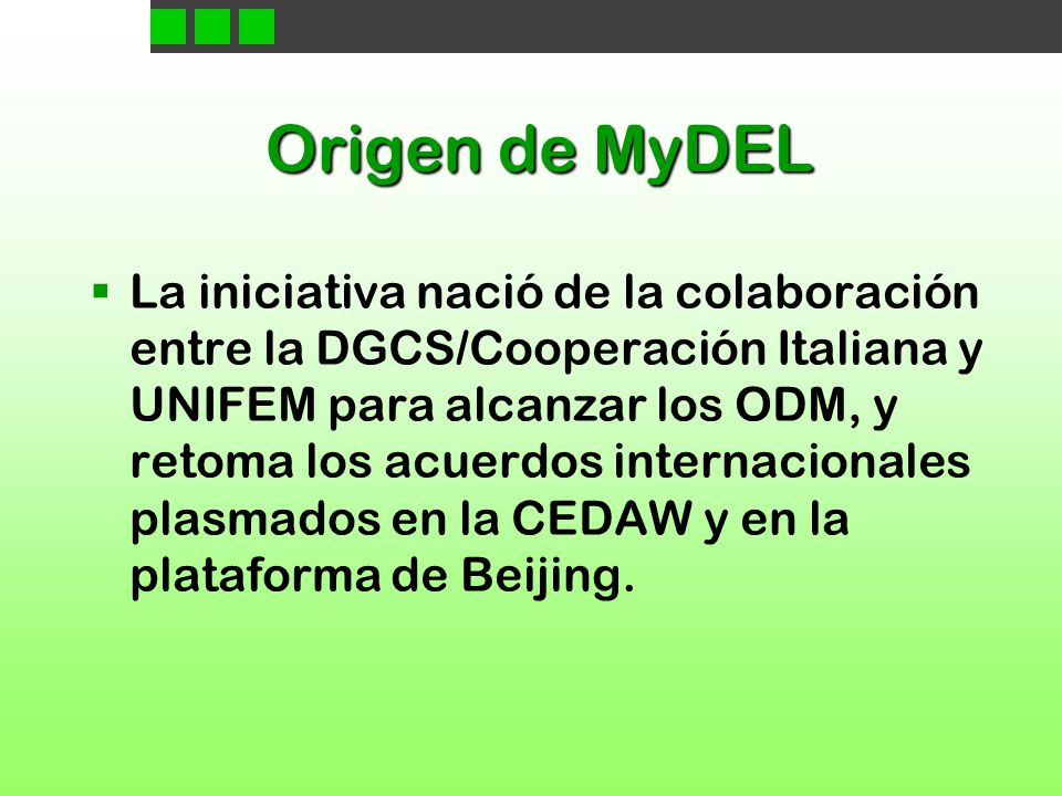 Origen de MyDEL  La iniciativa nació de la colaboración entre la DGCS/Cooperación Italiana y UNIFEM para alcanzar los ODM, y retoma los acuerdos internacionales plasmados en la CEDAW y en la plataforma de Beijing.