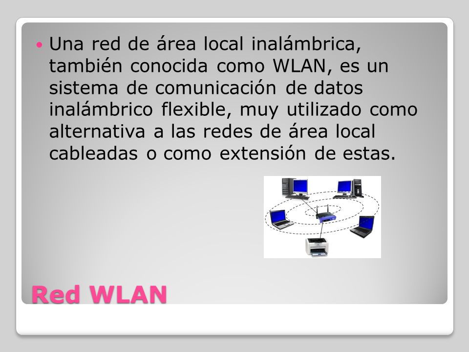 Red WLAN Una red de área local inalámbrica, también conocida como WLAN, es un sistema de comunicación de datos inalámbrico flexible, muy utilizado como alternativa a las redes de área local cableadas o como extensión de estas.