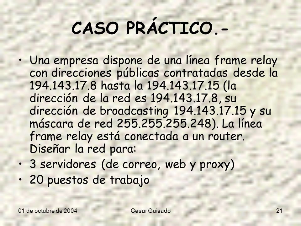 01 de octubre de 2004Cesar Guisado21 CASO PRÁCTICO.- Una empresa dispone de una línea frame relay con direcciones públicas contratadas desde la hasta la (la dirección de la red es , su dirección de broadcasting y su máscara de red ).