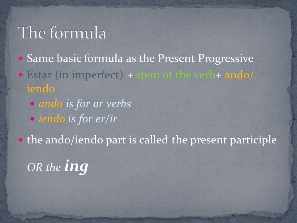 Same basic formula as the Present Progressive Estar (in imperfect) + stem of the verb+ ando/ iendo ando is for ar verbs iendo is for er/ir the ando/iendo part is called the present participle OR the ing