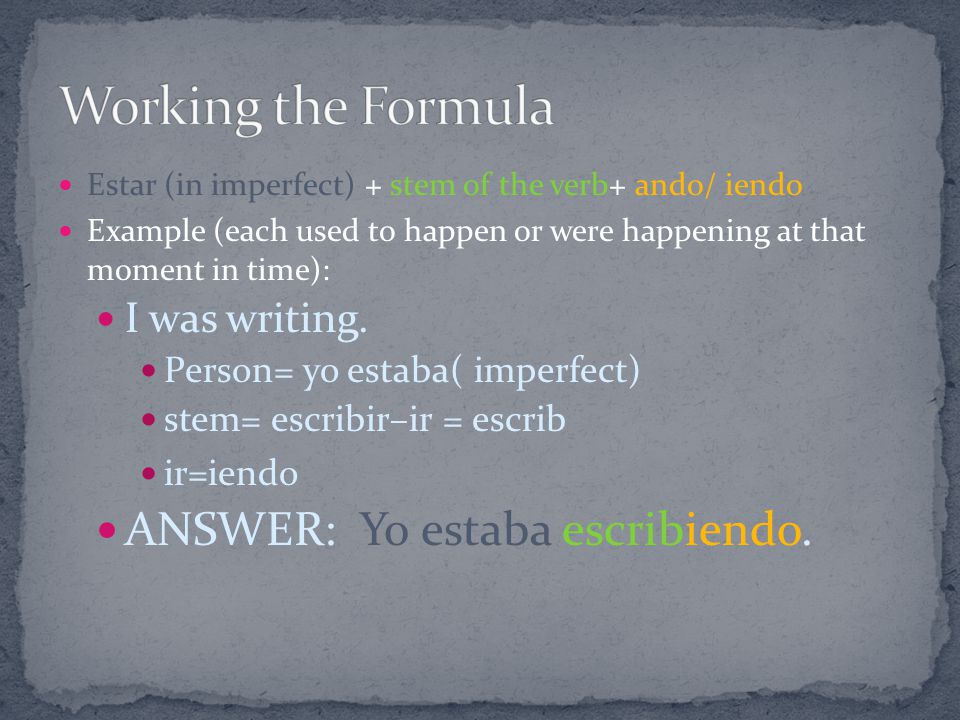 Estar (in imperfect) + stem of the verb+ ando/ iendo Example (each used to happen or were happening at that moment in time): I was writing.