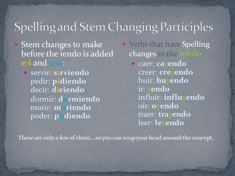 Stem changes to make before the iendo is added e›i and o›u: servir: sirviendo pedir: pidiendo decir: diciendo dormir: durmiendo morir: muriendo poder: pudiendo Verbs that have Spelling changes in the iendo caer: cayendo creer: creyendo huir: huyendo ir: yendo influir: influyendo oír: oyendo traer: trayendo leer: leyendo These are only a few of them….so you can wrap your head around the concept.