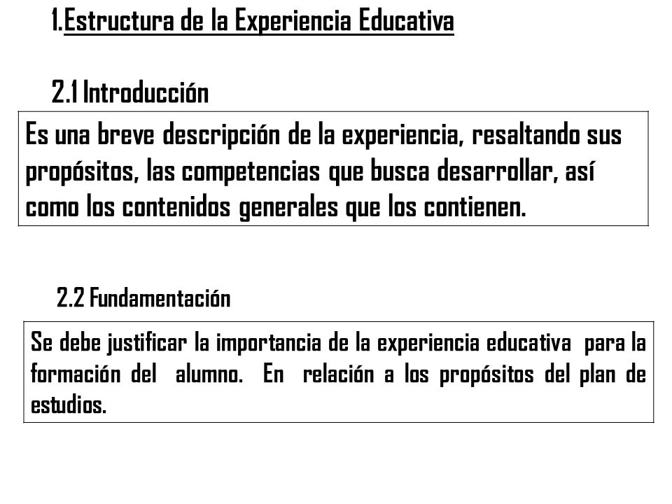 1.Estructura de la Experiencia Educativa 2.1 Introducción Es una breve descripción de la experiencia, resaltando sus propósitos, las competencias que busca desarrollar, así como los contenidos generales que los contienen.