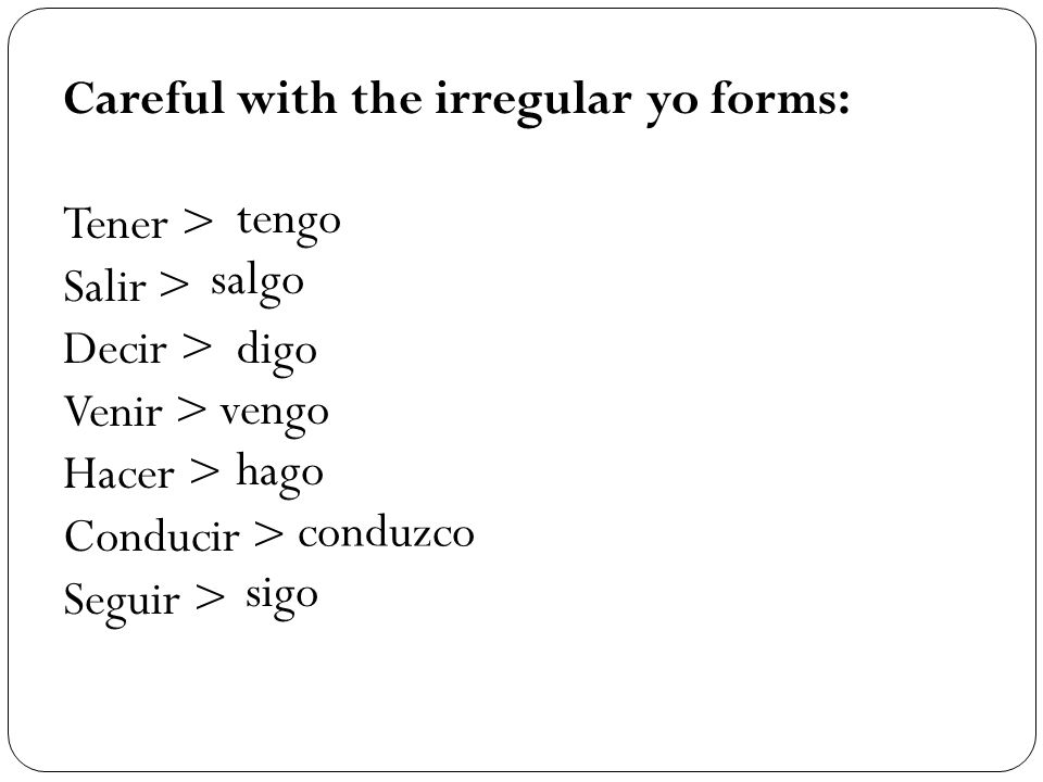 Careful with the irregular yo forms: Tener > Salir > Decir > Venir > Hacer > Conducir > Seguir > tengo salgo digo vengo hago conduzco sigo